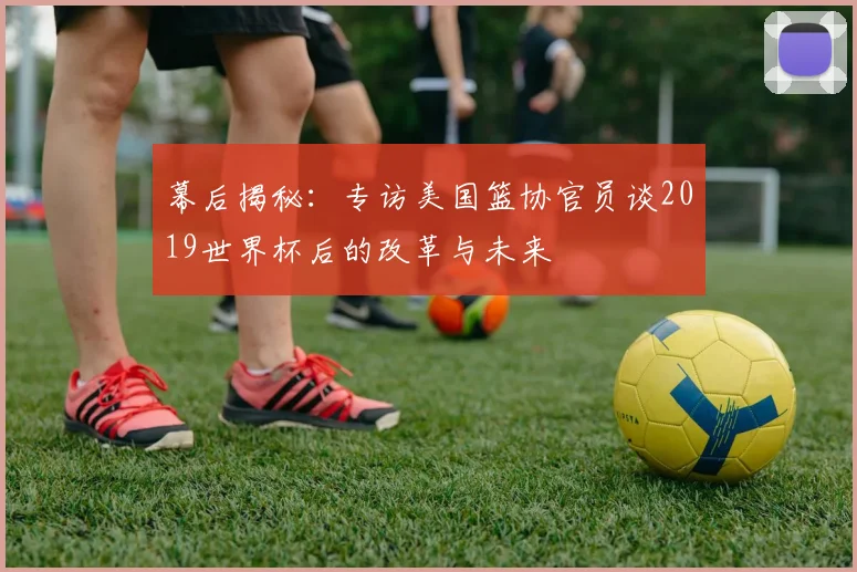 幕后揭秘：专访美国篮协官员谈2019世界杯后的改革与未来