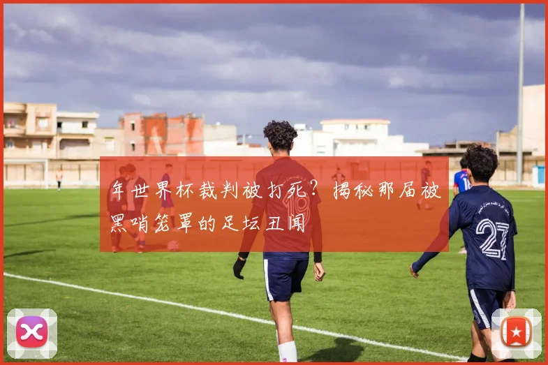 年世界杯裁判被打死？揭秘那届被黑哨笼罩的足坛丑闻