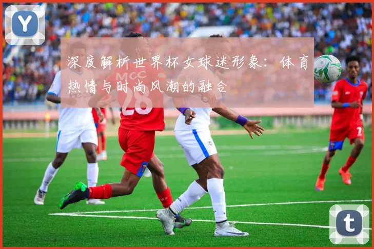 深度解析世界杯女球迷形象：体育热情与时尚风潮的融合