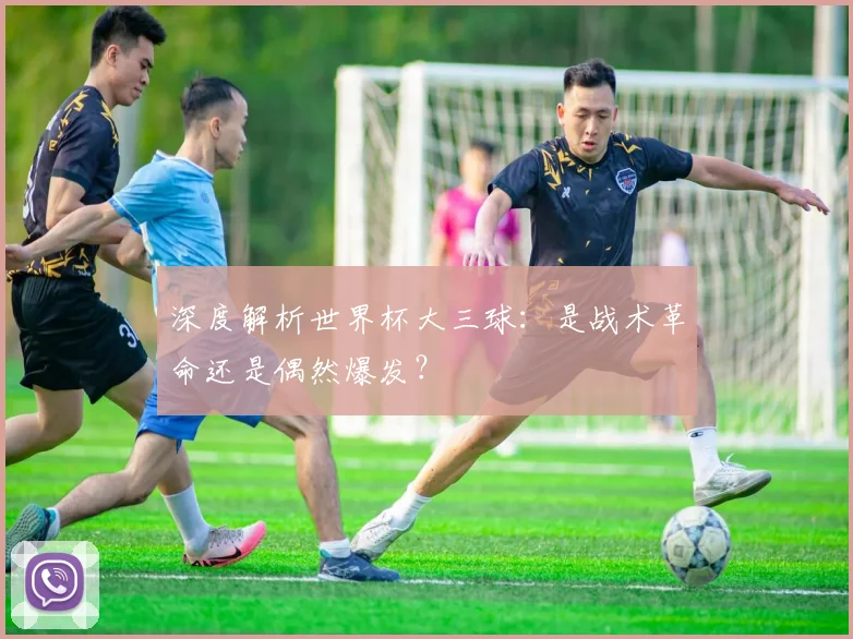 深度解析世界杯大三球：是战术革命还是偶然爆发？