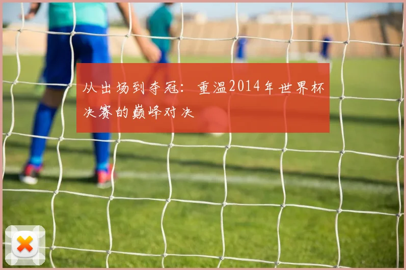 从出场到夺冠：重温2014年世界杯决赛的巅峰对决