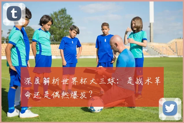 深度解析世界杯大三球：是战术革命还是偶然爆发？