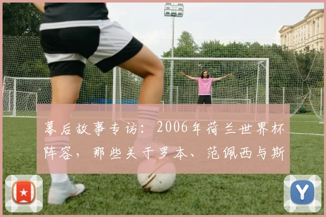 幕后故事专访：2006年荷兰世界杯阵容，那些关于罗本、范佩西与斯内德的起点