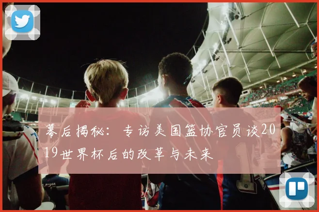 幕后揭秘：专访美国篮协官员谈2019世界杯后的改革与未来